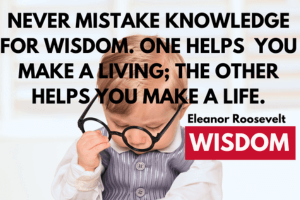 Never mistake knowledge for wisdom. One helps you make a living; the other helps you make a life —Eleanor Roosevelt