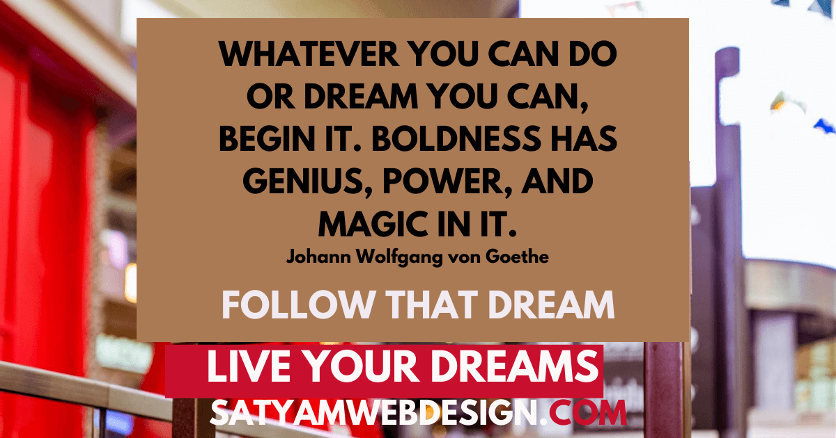 Whatever you can do or dream you can, begin it. Boldness has genius, power, and magic in it.” —Johann Wolfgang von Goethe—Philosopher, Scientist, Author